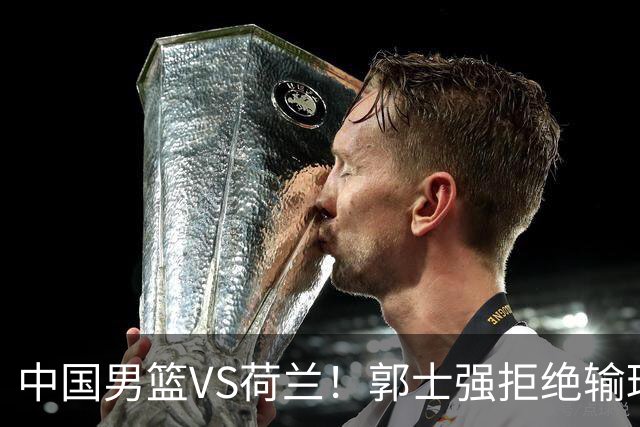 中国男篮VS荷兰！郭士强拒绝输球，杨瀚森确定出战，央视直播